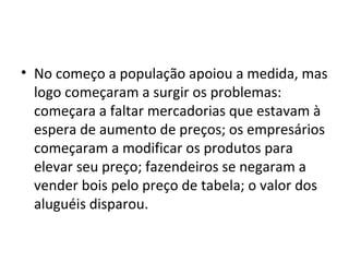 • No começo a população apoiou a medida, mas 
logo começaram a surgir os problemas: 
começara a faltar mercadorias que estavam à 
espera de aumento de preços; os empresários 
começaram a modificar os produtos para 
elevar seu preço; fazendeiros se negaram a 
vender bois pelo preço de tabela; o valor dos 
aluguéis disparou. 
 