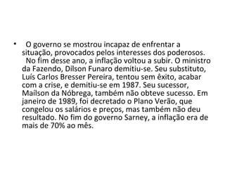 • O governo se mostrou incapaz de enfrentar a 
situação, provocados pelos interesses dos poderosos. 
No fim desse ano, a inflação voltou a subir. O ministro 
da Fazendo, Dílson Funaro demitiu-se. Seu substituto, 
Luís Carlos Bresser Pereira, tentou sem êxito, acabar 
com a crise, e demitiu-se em 1987. Seu sucessor, 
Maílson da Nóbrega, também não obteve sucesso. Em 
janeiro de 1989, foi decretado o Plano Verão, que 
congelou os salários e preços, mas também não deu 
resultado. No fim do governo Sarney, a inflação era de 
mais de 70% ao mês. 
 