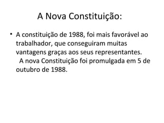 A Nova Constituição: 
• A constituição de 1988, foi mais favorável ao 
trabalhador, que conseguiram muitas 
vantagens graças aos seus representantes. 
A nova Constituição foi promulgada em 5 de 
outubro de 1988. 
 