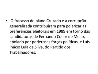 • O fracasso do plano Cruzado e a corrupção 
generalizada contribuíram para polarizar as 
preferências eleitorais em 1989 em torno das 
candidaturas de Fernando Collor de Mello, 
apoiado por poderosas forças políticas, e Luís 
Inácio Lula da Silva, do Partido dos 
Trabalhadores. 
 