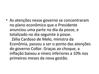 • As atenções nesse governo se concentraram 
no plano econômico que o Presidente 
anunciou uma parte no dia da posse, e 
totalizado no dia seguinte à posse. 
Zélia Cardoso de Melo, ministra da 
Econômia, passou a ser o ponto das atenções 
do governo Collor. Graças ao choque, a 
inflação baixou a níveis inferiores a 10% nos 
primeiros meses da nova gestão. 
 