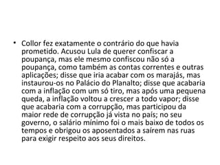 • Collor fez exatamente o contrário do que havia 
prometido. Acusou Lula de querer confiscar a 
poupança, mas ele mesmo confiscou não só a 
poupança, como também as contas correntes e outras 
aplicações; disse que iria acabar com os marajás, mas 
instaurou-os no Palácio do Planalto; disse que acabaria 
com a inflação com um só tiro, mas após uma pequena 
queda, a inflação voltou a crescer a todo vapor; disse 
que acabaria com a corrupção, mas participou da 
maior rede de corrupção já vista no país; no seu 
governo, o salário mínimo foi o mais baixo de todos os 
tempos e obrigou os aposentados a saírem nas ruas 
para exigir respeito aos seus direitos. 
 