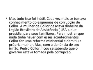 • Mas tudo isso foi inútil. Cada vez mais se tomava 
conhecimento do esquemas de corrupção de 
Collor. A mulher de Collor desviava dinheiro da 
Legião Brasileira de Assistência ( LBA ), que 
presidia, para seus familiares. Para mostrar que 
nada tinha haver com esses acontecimentos, 
Collor fez uma reforma ministerial e demitiu a 
própria mulher. Mas, com a denúncia de seu 
irmão, Pedro Collor, ficou se sabendo que o 
governo estava tomada pela corrupção. 
 