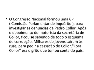 • O Congresso Nacional formou uma CPI 
( Comissão Parlamentar de Inquérito ), para 
investigar as denúncias de Pedro Collor. Após 
o depoimento do motorista da secretária de 
Collor, ficou se sabendo de todo o esquema 
de corrupção. Milhares de jovens saíram às 
ruas, para pedir a cassação de Collor."Fora 
Collor" era o grito que tomou conta do país. 
 