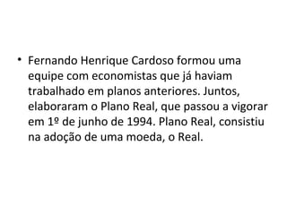 • Fernando Henrique Cardoso formou uma 
equipe com economistas que já haviam 
trabalhado em planos anteriores. Juntos, 
elaboraram o Plano Real, que passou a vigorar 
em 1º de junho de 1994. Plano Real, consistiu 
na adoção de uma moeda, o Real. 
 