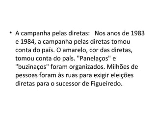• A campanha pelas diretas: Nos anos de 1983 
e 1984, a campanha pelas diretas tomou 
conta do país. O amarelo, cor das diretas, 
tomou conta do país. "Panelaços" e 
"buzinaços" foram organizados. Milhões de 
pessoas foram às ruas para exigir eleições 
diretas para o sucessor de Figueiredo. 
 