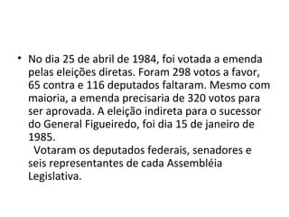 • No dia 25 de abril de 1984, foi votada a emenda 
pelas eleições diretas. Foram 298 votos a favor, 
65 contra e 116 deputados faltaram. Mesmo com 
maioria, a emenda precisaria de 320 votos para 
ser aprovada. A eleição indireta para o sucessor 
do General Figueiredo, foi dia 15 de janeiro de 
1985. 
Votaram os deputados federais, senadores e 
seis representantes de cada Assembléia 
Legislativa. 
 