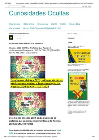 10/07/2020 Curiosidades Ocultas: Eleições 2020 BRASIL, Prefeitos Que Apoiam A Implementação Da Agenda 2030 Da ONU DESTRUIÇÃO …
https://curiosidadesocultas.blogspot.com/2020/07/eleicoes-2020-brasil-prefeitos-que.html 1/26
Curiosidades OcultasCuriosidades Ocultas
Página inicial Bíblia Online Simbolismos LIVRO FILME Sobre o Blog
Painel global O Jogo INWO-"Illuminati-CARD-GAMES-1995"
CuriosidadesOcultas
YouTube
INSCREVA AQUI CURIOSIDADESOCULTAS
Seja bem-vindo. Hoje é Sexta-feira, 10 de julho de 2020
Eleições 2020 BRASIL, Prefeitos Que Apoiam A
Implementação Da Agenda 2030 Da ONU DESTRUIÇÃO
TOTAL ATE 2150...;VEJA LISTA
De olho nas eleições 2020, saiba quais são os
prefeitos que apoiam a implementação da Agenda
2030 da ONU10.07.2020
Rumo às eleições 2020 BRASIL, a Fundação Abrinq divulgou uma
lista de prefeitos que apoiaram a implementação da Agenda 2030
Pesquisar
Pesquisar este blog
Translate
FELIZ É A NAÇÃO CUJO DEUS É O
SENHOR.SALMOS33;12
FELIZ É A NAÇÃO CUJO DEUS É O
SENHOR.SALMOS33;12
O Brasil Em Perigo DR Enéas Carneiro REAL
DE 2016,2017,2018,2020,2030 A 2150 VEJA
TODOS PLANOS DA NEW WORLD ORDER
MUNDIAL PARA DESTRUIR BRASIL ATE
2150
O Brasil Em Perigo DR Enéas Carneiro REAL
DE 2016,2017,2018,2020,2030 A 2150
LIVRO Um grande Projeto Nacional1994
BRASILAlta DR ENEAS CARNEIRO ATE
2150..PDF
Mais Criar blog Login
 