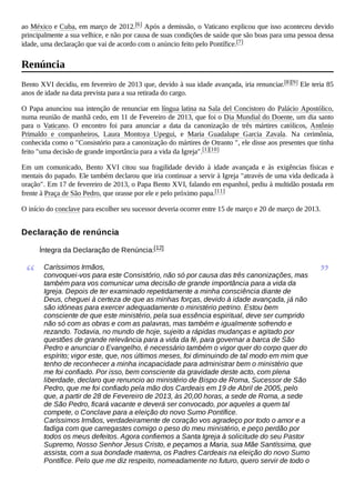 ao México e Cuba, em março de 2012.[6] Após a demissão, o Vaticano explicou que isso aconteceu devido
principalmente a sua velhice, e não por causa de suas condições de saúde que são boas para uma pessoa dessa
idade, uma declaração que vai de acordo com o anúncio feito pelo Pontífice.[7]
Bento XVI decidiu, em fevereiro de 2013 que, devido à sua idade avançada, iria renunciar.[8][9] Ele teria 85
anos de idade na data prevista para a sua retirada do cargo.
O Papa anunciou sua intenção de renunciar em língua latina na Sala del Concistoro do Palácio Apostólico,
numa reunião de manhã cedo, em 11 de Fevereiro de 2013, que foi o Dia Mundial do Doente, um dia santo
para o Vaticano. O encontro foi para anunciar a data da canonização de três mártires católicos, Antônio
Primaldo e companheiros, Laura Montoya Upegui, e Maria Guadalupe Garcia Zavala. Na cerimônia,
conhecida como o "Consistório para a canonização do mártires de Otranto ", ele disse aos presentes que tinha
feito "uma decisão de grande importância para a vida da Igreja".[1][10]
Em um comunicado, Bento XVI citou sua fragilidade devido à idade avançada e às exigências físicas e
mentais do papado. Ele também declarou que iria continuar a servir à Igreja "através de uma vida dedicada à
oração". Em 17 de fevereiro de 2013, o Papa Bento XVI, falando em espanhol, pediu à multidão postada em
frente à Praça de São Pedro, que orasse por ele e pelo próximo papa.[11]
O início do conclave para escolher seu sucessor deveria ocorrer entre 15 de março e 20 de março de 2013.
Íntegra da Declaração de Renúncia:[12]
“ Caríssimos Irmãos,
convoquei-vos para este Consistório, não só por causa das três canonizações, mas
também para vos comunicar uma decisão de grande importância para a vida da
Igreja. Depois de ter examinado repetidamente a minha consciência diante de
Deus, cheguei à certeza de que as minhas forças, devido à idade avançada, já não
são idóneas para exercer adequadamente o ministério petrino. Estou bem
consciente de que este ministério, pela sua essência espiritual, deve ser cumprido
não só com as obras e com as palavras, mas também e igualmente sofrendo e
rezando. Todavia, no mundo de hoje, sujeito a rápidas mudanças e agitado por
questões de grande relevância para a vida da fé, para governar a barca de São
Pedro e anunciar o Evangelho, é necessário também o vigor quer do corpo quer do
espírito; vigor este, que, nos últimos meses, foi diminuindo de tal modo em mim que
tenho de reconhecer a minha incapacidade para administrar bem o ministério que
me foi confiado. Por isso, bem consciente da gravidade deste acto, com plena
liberdade, declaro que renuncio ao ministério de Bispo de Roma, Sucessor de São
Pedro, que me foi confiado pela mão dos Cardeais em 19 de Abril de 2005, pelo
que, a partir de 28 de Fevereiro de 2013, às 20,00 horas, a sede de Roma, a sede
de São Pedro, ficará vacante e deverá ser convocado, por aqueles a quem tal
compete, o Conclave para a eleição do novo Sumo Pontífice.
Caríssimos Irmãos, verdadeiramente de coração vos agradeço por todo o amor e a
fadiga com que carregastes comigo o peso do meu ministério, e peço perdão por
todos os meus defeitos. Agora confiemos a Santa Igreja à solicitude do seu Pastor
Supremo, Nosso Senhor Jesus Cristo, e peçamos a Maria, sua Mãe Santíssima, que
assista, com a sua bondade materna, os Padres Cardeais na eleição do novo Sumo
Pontífice. Pelo que me diz respeito, nomeadamente no futuro, quero servir de todo o
”
Renúncia
Declaração de renúncia
 