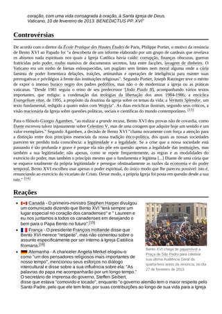 Bento XVI chega de papamóvel a
Praça de São Pedro para celebrar
sua última Audiência Geral da
quarta-feira antes da renúncia, no dia
27 de fevereiro de 2013.
coração, com uma vida consagrada à oração, à Santa Igreja de Deus.
Vaticano, 10 de fevereiro de 2013. BENEDICTUS PP. XVI"
De acordo com o diretor da École Pratique des Hautes Études de Paris, Philippe Portier, o motivo da renúncia
de Bento XVI ao Papado foi "a descoberta de um informe elaborado por um grupo de cardeais que revelava
os abismos nada espirituais nos quais a Igreja Católica havia caído: corrupção, finanças obscuras, guerras
fratricidas pelo poder, roubo massivo de documentos secretos, luta entre facções, lavagem de dinheiro. O
Vaticano era um ninho de hienas enlouquecidas, um pugilato sem limites nem moral alguma onde a cúria
faminta de poder fomentava delações, traições, artimanhas e operações de inteligência para manter suas
prerrogativas e privilégios à frente das instituições religiosas". Segundo Portier, Joseph Ratzinger teve o mérito
de expor o imenso buraco negro dos padres pedófilos, mas não o de modernizar a igreja ou as práticas
vaticanas. "Desde 1981 seguiu o reino de seu predecessor '[João Paulo II], acompanhando vários textos
importantes, que redigiu: a condenação das teologias da libertação dos anos 1984-1986; a encíclica
Evangelium vitae, de 1995, a propósito da doutrina da igreja sobre os temas da vida; a Veritatis Splendor, um
texto fundamental, redigido a quatro mãos com Wojtyla". As duas encíclicas ilustram, segundo seus críticos, a
visão reacionária da Igreja sobre questões políticas, sociais e científicas do mundo contemporâneo. [13]
Para o filósofo Giorgio Agamben, "ao realizar a grande recusa, Bento XVI deu provas não de covardia, como
Dante escreveu talvez injustamente sobre Celestino V, mas de uma coragem que adquire hoje um sentido e um
valor exemplares." Segundo Agamben, a decisão de Bento XVI "chama novamente com força a atenção para
a distinção entre dois princípios essenciais da nossa tradição ético-política, dos quais as nossas sociedades
parecem ter perdido toda consciência: a legitimidade e a legalidade. Se a crise que a nossa sociedade está
passando é tão profunda e grave é porque ela não põe em questão apenas a legalidade das instituições, mas
também a sua legitimidade; não apenas, como se repete frequentemente, as regras e as modalidades do
exercício do poder, mas também o princípio mesmo que o fundamenta e legitima [...] Diante de uma cúria que
se esquece totalmente da própria legitimidade e persegue obstinadamente as razões da economia e do poder
temporal, Bento XVI escolheu usar apenas o poder espiritual, do único modo que lhe pareceu possível: isto é,
renunciando ao exercício do vicariato de Cristo. Desse modo, a própria Igreja foi posta em questão desde a sua
raiz." [14]
Canadá - O primeiro-ministro Stephen Harper divulgou
um comunicado dizendo que Bento XVI "terá sempre um
lugar especial no coração dos canadenses" e " Laureen e
eu nos juntamos a todos os canadenses em desejando o
bem para o Papa Bento no futuro".[15]
França - O presidente François Hollande disse que
Bento XVI merece "respeito", mas não comentou sobre o
assunto especificamente por ser interno à Igreja Católica
Romana.[16]
Alemanha - A chanceler Angela Merkel elogiou-o
como "um dos pensadores religiosos mais importantes de
nosso tempo", mencionou seus esforços no diálogo
intercultural e disse sobre a sua influência sobre ela: "As
palavras do papa me acompanharão por um longo tempo."
O secretário de imprensa do governo, Steffen Seibert,
disse que estava "comovido e tocado", enquanto "o governo alemão tem o maior respeito pelo
Santo Padre, pelo que ele tem feito, por suas contribuições ao longo de sua vida para a Igreja
Controvérsias
Reações
 