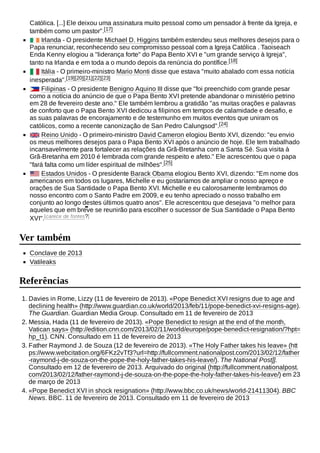 Católica. [...] Ele deixou uma assinatura muito pessoal como um pensador à frente da Igreja, e
também como um pastor".[17]
Irlanda - O presidente Michael D. Higgins também estendeu seus melhores desejos para o
Papa renunciar, reconhecendo seu compromisso pessoal com a Igreja Católica . Taoiseach
Enda Kenny elogiou a "liderança forte" do Papa Bento XVI e "um grande serviço à Igreja",
tanto na Irlanda e em toda a o mundo depois da renúncia do pontífice.[18]
Itália - O primeiro-ministro Mario Monti disse que estava "muito abalado com essa notícia
inesperada".[19][20][21][22][23]
Filipinas - O presidente Benigno Aquino III disse que "foi preenchido com grande pesar
como a notícia do anúncio de que o Papa Bento XVI pretende abandonar o ministério petrino
em 28 de fevereiro deste ano." Ele também lembrou a gratidão "as muitas orações e palavras
de conforto que o Papa Bento XVI dedicou a filipinos em tempos de calamidade e desafio, e
as suas palavras de encorajamento e de testemunho em muitos eventos que uniram os
católicos, como a recente canonização de San Pedro Calungsod".[24]
Reino Unido - O primeiro-ministro David Cameron elogiou Bento XVI, dizendo: "eu envio
os meus melhores desejos para o Papa Bento XVI após o anúncio de hoje. Ele tem trabalhado
incansavelmente para fortalecer as relações da Grã-Bretanha com a Santa Sé. Sua visita à
Grã-Bretanha em 2010 é lembrada com grande respeito e afeto." Ele acrescentou que o papa
"fará falta como um líder espiritual de milhões".[25]
Estados Unidos - O presidente Barack Obama elogiou Bento XVI, dizendo: "Em nome dos
americanos em todos os lugares, Michelle e eu gostaríamos de ampliar o nosso apreço e
orações de Sua Santidade o Papa Bento XVI. Michelle e eu calorosamente lembramos do
nosso encontro com o Santo Padre em 2009, e eu tenho apreciado o nosso trabalho em
conjunto ao longo destes últimos quatro anos". Ele acrescentou que desejava "o melhor para
aqueles que em breve se reunirão para escolher o sucessor de Sua Santidade o Papa Bento
XVI".[carece de fontes?]
Conclave de 2013
Vatileaks
1. Davies in Rome, Lizzy (11 de fevereiro de 2013). «Pope Benedict XVI resigns due to age and
declining health» (http://www.guardian.co.uk/world/2013/feb/11/pope-benedict-xvi-resigns-age).
The Guardian. Guardian Media Group. Consultado em 11 de fevereiro de 2013
2. Messia, Hada (11 de fevereiro de 2013). «Pope Benedict to resign at the end of the month,
Vatican says» (http://edition.cnn.com/2013/02/11/world/europe/pope-benedict-resignation/?hpt=
hp_t1). CNN. Consultado em 11 de fevereiro de 2013
3. Father Raymond J. de Souza (12 de fevereiro de 2013). «The Holy Father takes his leave» (htt
ps://www.webcitation.org/6FKz2vTf3?url=http://fullcomment.nationalpost.com/2013/02/12/father
-raymond-j-de-souza-on-the-pope-the-holy-father-takes-his-leave/). The National Post]].
Consultado em 12 de fevereiro de 2013. Arquivado do original (http://fullcomment.nationalpost.
com/2013/02/12/father-raymond-j-de-souza-on-the-pope-the-holy-father-takes-his-leave/) em 23
de março de 2013
4. «Pope Benedict XVI in shock resignation» (http://www.bbc.co.uk/news/world-21411304). BBC
News. BBC. 11 de fevereiro de 2013. Consultado em 11 de fevereiro de 2013
Ver também
Referências
 