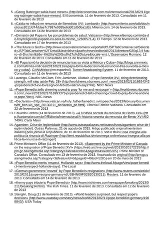 5. «Georg Ratzinger sabía hace meses» (http://eleconomista.com.mx/internacional/2013/02/11/ge
org-ratzinger-sabia-hace-meses). El Economista. 11 de fevereiro de 2013. Consultado em 11
de fevereiro de 2013
6. «Caída no influyó en renuncia de Benedicto XVI: Lombardi» (http://www.milenio.com/cdb/doc/n
oticias2011/d74ddae7c7887e0385e6dd01db0ba1db). Milenio.com. 14 de fevereiro de 2013.
Consultado em 14 de fevereiro de 2013
7. «Dimisión del Papa no fue por problemas de salud: Vaticano» (http://www.eltiempo.com/vida-d
e-hoy/religion/el-papado-no-sera-lo-mismo_12600571-4). El Tiempo. 12 de fevereiro de 2013.
Consultado em 17 de fevereiro de 2013
8. «The future is God's» (http://www.osservatoreromano.va/portal/dt?JSPTabContainer.setSelecte
d=JSPTabContainer%2FDetail&last=false=&path=/news/editoriali/2013/direttore/035q13-Il-futu
ro--di-Dio.html&title=It%20is%20God%27s%20future&locale=en). L'Osservatore Romano. 12
de fevereiro de 2013. Consultado em 11 de fevereiro de 2013
9. «El Papa tomó la decisión de renunciar tras su visita a México y Cuba» (http://blogs.cnnmexic
o.com/ultimas-noticias/2013/02/11/el-papa-tomo-la-decision-de-renunciar-tras-su-visita-a-mexi
co-y-cuba/). CNNMéxico (em espanhol). Turner Broadcasting System. 11 de fevereiro de 2013.
Consultado em 11 de fevereiro de 2013
10. Lavanga, Claudio; McClam, Erin; Jamieson, Alastair. «Pope Benedict XVI, citing deteriorating
strength, will step aside Feb. 28» (http://worldnews.nbcnews.com/_news/2013/02/11/16924342
-pope-benedict-xvi-to-resign-on-feb-28-vatican-says?lite). NBC News
11. «Pope Benedict tells cheering crowd to pray 'for me and next pope' » (http://worldnews.nbcnew
s.com/_news/2013/02/17/16993373-pope-benedict-tells-cheering-crowd-to-pray-for-me-and-ne
xt-pope?lite=). NBC News
12. «Declaratio» (http://www.vatican.va/holy_father/benedict_xvi/speeches/2013/february/documen
ts/hf_ben-xvi_spe_20130211_declaratio_po.html). Libreria Editrice Vaticana. Consultado em
22 de fevereiro de 2013
13. Eduardo Febbro (14 de fevereiro de 2013). «A História secreta da renúncia de Bento XVI» (htt
p://cartamaior.com.br/?/Editoria/Internacional/A-historia-secreta-da-renuncia-de-Bento-XVI-/6/2
7404). Carta Maior
14. Agamben: Crise de legitimidade (http://www.outraspalavras.net/outroslivros/agamben-crise-de-l
egitimidade/). Outras Palavras, 21 de agosto de 2015. Artigo publicado originalmente (em
italiano) pelo jornal la Repubblica, de 16 de fevereiro de 2013, sob o título Cosa insegna alla
politica la rinuncia di Ratzinger (http://temi.repubblica.it/micromega-online/cosa-insegna-alla-po
litica-la-rinuncia-di-ratzinger/)
15. Prime Minister's Office (11 de fevereiro de 2013). «Statement by the Prime Minister of Canada
on the resignation of Pope Benedict XVI» (https://web.archive.org/web/20130520172235/http://
pm.gc.ca/eng/media.asp?category=3&featureId=6&pageId=49&id=5285). Prime Minister of
Canada's Office. Consultado em 13 de fevereiro de 2013. Arquivado do original (http://pm.gc.c
a/eng/media.asp?category=3&featureId=6&pageId=49&id=5285) em 20 de maio de 2013
16. «Pope Benedict merits 'respect', Hollande says» (http://www.thelocal.fr/page/view/pope-benedi
ct-merits-respect-hollande-says). The Local
17. «German government "moved" by Pope Benedict's resignation» (http://www.reuters.com/article/
2013/02/11/pope-resigns-germany-idUSB4N09F02B20130211). Reuters. 11 de fevereiro de
2013. Consultado em 14 de fevereiro de 2013
18. «Kenny pays tribute to Pope Benedict» (http://www.irishtimes.com/newspaper/breaking/2013/0
211/breaking34.html). The Irish Times. 11 de fevereiro de 2013. Consultado em 12 de fevereiro
de 2013
19. Stanglin, Doug (11 de fevereiro de 2013). «World leaders surprised, but respect pope's
decision» (http://www.usatoday.com/story/news/world/2013/02/11/pope-bendidict-germany/190
8843/). USA Today
 