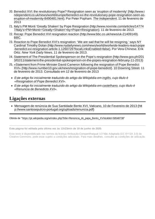 Este artigo foi inicialmente traduzido do artigo da Wikipédia em inglês, cujo título é
«Resignation of Pope Benedict XVI».
Este artigo foi inicialmente traduzido do artigo da Wikipédia em castelhano, cujo título é
«Renuncia de Benedicto XVI».
Mensagem de renúncia de Sua Santidade Bento XVI, Vaticano, 10 de Fevereiro de 2013 (htt
p://www.santosepulcro-portugal.org/uploads/renuncia.pdf)
Obtida de "https://pt.wikipedia.org/w/index.php?title=Renúncia_do_papa_Bento_XVI&oldid=58548738"
Esta página foi editada pela última vez às 11h23min de 19 de junho de 2020.
Este texto é disponibilizado nos termos da licença Atribuição-CompartilhaIgual 3.0 Não Adaptada (CC BY-SA 3.0) da
Creative Commons; pode estar sujeito a condições adicionais. Para mais detalhes, consulte as condições de utilização.
20. Benedict XVI: the revolutionary Pope? Resignation seen as 'eruption of modernity' (http://www.i
ndependent.co.uk/news/world/europe/benedict-xvi-the-revolutionary-pope-resignation-seen-as-
eruption-of-modernity-8490481.html). Por Peter Popham. The Independent, 11 de fevereiro de
2013
21. Italy's PM Monti 'Greatly Shaken' by Pope Resignation (http://www.novinite.com/articles/14774
7/Italy's+PM+Monti+'Greatly+Shaken'+by+Pope+Resignation). 11 de fevereiro de 2013.
22. Recap: Pope Benedict XVI resignation reaction (http://www.bbc.co.uk/news/uk-21409149).
BBC.
23. Reaction to Pope Benedict XVI’s resignation: ‘We are sad that he will be resigning,’ says NY
Cardinal Timothy Dolan (http://www.nydailynews.com/news/world/worlwide-leaders-react-pope
-benedict-xvi-resignation-article-1.1260726?localLinksEnabled=false). Por Vera Chinese, Erik
Ortiz. New York Daily News, 11 de fevereiro de 2013.
24. Statement of The Presidential Spokesperson on the Pope’s resignation (http://www.gov.ph/201
3/02/11/statement-the-presidential-spokesperson-on-the-popes-resignation-february-11-2013)
25. «Statement from Prime Minister David Cameron following the resignation of Pope Benedict
XVI» (http://www.number10.gov.uk/news/resignation-of-pope-benedict/). 10 Downing Street. 11
de fevereiro de 2013. Consultado em 12 de fevereiro de 2013
Ligações externas
 