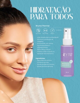• Ação antipoluição e antioxidante
• Estimula a produção de
colágeno
• Enriquecido com ativos
rejuvenescedores e
oligoelementos
• Efeito lifting natural
• Hidrata a pele e auxilia na
reposição de vitamina D
Ingredientes:
• Água Marinha da Ilha
Vulcânica de Jeju
• Extrato da Raiz da Chicória
• Extrato da Flora Africana
Bruma Thermal
HIDRAT
AÇÃO
PARA TODOS
Uso Diário Dia e Noite Vegano
24 pontos
10
 