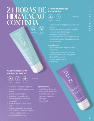 • Restaura a hidratação enquanto você
dorme
• Reforça a barreira protetora da pele,
evitando a perda de água
• Auxilia na prevenção do
aparecimento de linhas de expressão
• Melhora a firmeza e elasticidade da pele
• Ação calmante
Ingredientes:
• Ácido hialurônico de baixo peso
molecular
• Polissacarídeos da semente da
planta indiana Cassia Angustifolia
• Óleo de Macadâmia
• Extrato de Portulaca
• Vitamina E
• Auxilia na hidratação da pele,
mantendo-a hidratada ao longo
do dia
• Evita a perda de água
• Auxilia na prevenção do
aparecimento de linhas de
expressão
• Proteção contra raios UVA e
UVB
• Ação antipoluição, formando
uma camada protetora na pele
• Melhora a aparência e a
luminosidade da pele
Ingredientes:
• Ácido hialurônico de
baixo peso molecular
• Polissacarídeos da
semente da planta
Moringa
• Vitamina E
Creme Hidratante
Facial Noite
Creme Hidratante
Facial Dia FPS 20
24 HORAS DE
HIDRAT
AÇÃO
CONTÍNUA
Uso Diário
Vegano
Dia
Vegano
Noite
Sem
fragrâncias
FPS 20
42 pontos
42 pontos
11
F
A
C
I
A
L
 