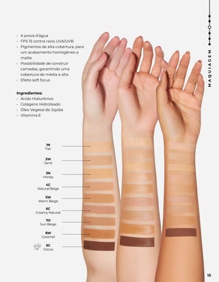 2W
Sand
3N
Honey
4C
Natural Beige
5W
Warm Beige
6C
Creamy Natural
7O
Sun Beige
8W
Caramel
9C
Cocoa
1N
Fair
• A prova d’água
• FPS 15 contra raios UVA/UVB
• Pigmentos de alta cobertura, para
um acabamento homogêneo e
matte
• Possibilidade de construir
camadas, garantindo uma
cobertura de média a alta
• Efeito soft focus
Ingredientes:
• Ácido Hialurônico
• Colágeno Hidrolisado
• Óleo Vegetal de Jojoba
• Vitamina E
15
M
A
Q
U
I
A
G
E
M
 