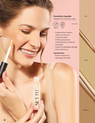 • Acabamento matte e
cobertura natural
• Longa duração
• Disfarça pequenas
imperfeições e linhas de
expressão
• Auxilia na hidratação da pele
• Efeito soft focus
Ingredientes:
• Ácido Hialurônico
• Manteiga de karité
Medium
Light
Fair
Corretivo Líquido
Destaca e ilumina seu rosto
18
25 pontos
 