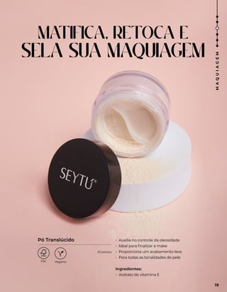 MATIFICA, RETOCA E
SELA SUA MAQUIAGEM
• Auxilia no controle da oleosidade
• Ideal para finalizar a make
• Proporciona um acabamento leve
• Para todas as tonalidades de pele
Ingredientes:
• Acetato de vitamina E
Pó Translúcido
19
M
A
Q
U
I
A
G
E
M
25 pontos
 
