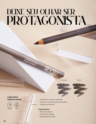 DEIXE SEU OLHAR SER
PROT
AGONIST
A
Universal Brown
• Aumenta o volume dos fios
• Auxilia no crescimentos dos pelos
• Cobertura Natural
Ingredientes:
• Fibras de Nylon
• Extrato de Jojoba
• Manteiga de Karitê
Lápis para
Sobrancelhas
24
11 pontos
 