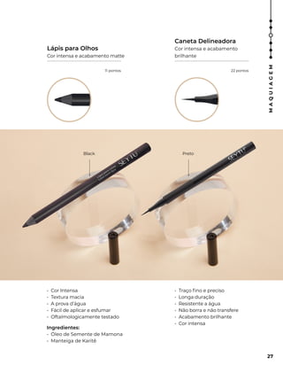 Black Preto
• Cor Intensa
• Textura macia
• A prova d’água
• Fácil de aplicar e esfumar
• Oftalmologicamente testado
Ingredientes:
• Óleo de Semente de Mamona
• Manteiga de Karitê
• Traço fino e preciso
• Longa duração
• Resistente a água
• Não borra e não transfere
• Acabamento brilhante
• Cor intensa
Lápis para Olhos
Cor intensa e acabamento matte
Caneta Delineadora
Cor intensa e acabamento
brilhante
27
M
A
Q
U
I
A
G
E
M
11 pontos 22 pontos
 