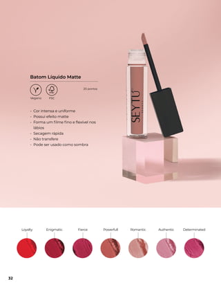 • Cor intensa e uniforme
• Possui efeito matte
• Forma um filme fino e flexível nos
lábios
• Secagem rápida
• Não transfere
• Pode ser usado como sombra
Batom Líquido Matte
Enigmatic
Loyalty Fierce Powerfull Romantic Authentic Determinated
32
20 pontos
 