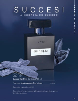 S U C C E S I
A E S S Ê N C I A D O S U C E S S O
Fragrância: Amaderado especiado oriental
Succesi (for Him) Conteúdo 100 ml
Com notas especiadas, oriental.
Com notas de bergamota e gengibre, para um toque cítrico, porém
delicadamente suave
37
F
R
A
G
R
Â
N
C
I
A
S
73 pontos
 