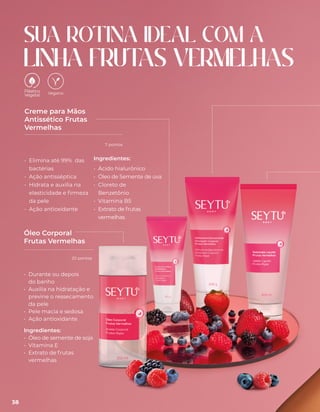 • Elimina até 99% das
bactérias
• Ação antisséptica
• Hidrata e auxilia na
elasticidade e firmeza
da pele
• Ação antioxidante
Creme para Mãos
Antissético Frutas
Vermelhas
SUA ROTINA IDEAL COM A
LINHA FRUT
AS VERMELHAS
Óleo Corporal
Frutas Vermelhas
Vegano
Ingredientes:
• Ácido hialurônico
• Óleo de Semente de uva
• Cloreto de
Benzetônio
• Vitamina B5
• Extrato de frutas
vermelhas
• Durante ou depois
do banho
• Auxilia na hidratação e
previne o ressecamento
da pele
• Pele macia e sedosa
• Ação antioxidante
Ingredientes:
• Óleo de semente de soja
• Vitamina E
• Extrato de frutas
vermelhas
38
20 pontos
7 pontos
 