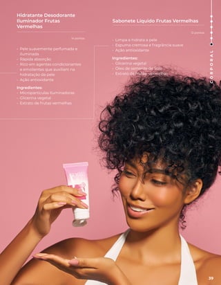 • Limpa e hidrata a pele
• Espuma cremosa e fragrância suave
• Ação antioxidante
Ingredientes:
• Glicerina vegetal
• Óleo de semente de Soja
• Extrato de frutas vermelhas
Sabonete Líquido Frutas Vermelhas
Hidratante Desodorante
Iluminador Frutas
Vermelhas
• Pele suavemente perfumada e
iluminada
• Rápida absorção
• Rico em agentes condicionantes
e emolientes que auxiliam na
hidratação da pele
• Ação antioxidante
Ingredientes:
• Micropartículas Iluminadoras
• Glicerina vegetal
• Extrato de frutas vermelhas
39
C
O
R
P
O
R
A
L
14 pontos
12 pontos
 