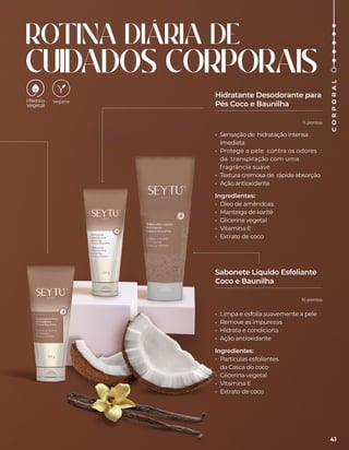 ROTINA DIÁRIA DE
CUIDADOS CORPORAIS
• Sensação de hidratação intensa
imediata
• Protege a pele contra os odores
da transpiração com uma
fragrância suave
• Textura cremosa de rápida absorção
• Ação antioxidante
Ingredientes:
• Óleo de amêndoas
• Manteiga de karitê
• Glicerina vegetal
• Vitamina E
• Extrato de coco
• Limpa e esfolia suavemente a pele
• Remove as impurezas
• Hidrata e condiciona
• Ação antioxidante
Ingredientes:
• Partículas esfoliantes
da Casca do coco
• Glicerina vegetal
• Vitamina E
• Extrato de coco
Hidratante Desodorante para
Pés Coco e Baunilha
Sabonete Líquido Esfoliante
Coco e Baunilha
Vegano
41
C
O
R
P
O
R
A
L
11 pontos
16 pontos
 