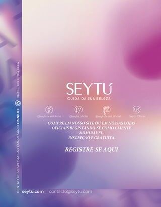 seytu.com
CENTRO
DE
RESPOSTAS
AO
EMPRESÁRIO
OMNILIFE
BRASIL
0800
704
6664
@seytubrasiloficial @seytu_oficial @seytubrasil_oficial Seytú Oficial
COMPRE EM NOSSO SITE OU EM NOSSAS LOJAS
OFICIAIS REGISTANDO-SE COMO CLIENTE
ADMIRÁVEL.
INSCRIÇÃO É GRATUITA.
REGISTRE-SE AQUI
contacto@seytu.com
 