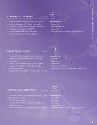 Creme Facial Dia FPS30
Sérum Facial Noturno
Creme para área dos Olhos
• Proporciona hidratação da pele e auxilia na
redução de rugas e linhas de expressão
• Estimula a produção de colágeno e elastina
• Proteção contra raios UVA/ UVB
• Possui propriedades antioxidantes
• Melhora a textura e firmeza da pele
Ingredientes:
• Bakuchiol
• Niacinamida (3%)
• Lipowheat
• Ácido hialurônico de baixo peso molecular
• Proporciona hidratação da pele e auxilia na
prevenção de aparecimento de linhas de
expressão
• Melhora da firmeza e elasticidade da pele.
• Auxilia na redução de sinais de cansaço
e inchaço da pele
• Sua pele com aparência renovada pela manhã
Ingredientes:
• Bakuchiol
• Peptídeos
• Lipowheat
• Niacinamida (5%)
• Ácido hialurônico de baixo peso molecular
• Promove melhora na aparência de linhas finas
de expressão e rugas
• Efeito lifting nos olhos
• Melhora da firmeza e elasticidade da pele na
região dos olhos
• Proporciona melhora no aspecto geral da pele
Ingredientes:
• Bakuchiol
• Peptídeos
• Isoflavonas
• Lipowheat
• Ácido hialurônico de baixo peso molecular
Dia
Noite
Dia e noite
67 pontos
71 pontos
43 pontos
5
L
I
N
H
A
S
Y
S
T
E
M
 