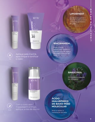 Aplique pela manhã,
após limpar e tonificar
o rosto
Com o rosto sem
maquiagem e limpo,
aplique antes de dormir
Dia
Noite
LIPOWHEAT
Ajuda a recuperar e
manter a estrutura e
a barreira protetora
da pele
NIACINAMIDA
Possui multi
benefícios: melhora
a aparência da pele e
protege contra a luz
azul
BAKUCHIOL
Estimula a produção
de colágeno
ÁCIDO
HIALURÔNICO
DE BAIXO PESO
MOLECULAR
Atrai e retém a
hidratação da pele
7
L
I
N
H
A
S
Y
S
T
E
M
 