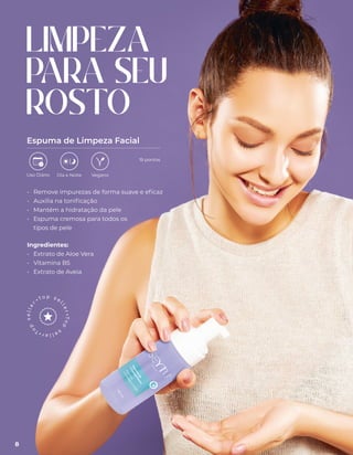 LIMPEZA
PARA SEU
ROSTO
Espuma de Limpeza Facial
• Remove impurezas de forma suave e eficaz
• Auxilia na tonificação
• Mantém a hidratação da pele
• Espuma cremosa para todos os
tipos de pele
Ingredientes:
• Extrato de Aloe Vera
• Vitamina B5
• Extrato de Aveia
Uso Diário Dia e Noite Vegano
19 pontos
8
 
