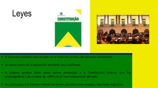 Leyes
 El Derecho brasileño está basado en la tradición jurídica del Derecho continental
 La mayor parte de la legislación brasileña está codificada
 El sistema jurídico tiene como norma primordial a la Constitución Federal, que fue
promulgada el 5 de octubre de 1988 y es la Ley Fundamental del país
 los municipios y el Distrito Federal no tienen constituciones propias, sino leyes orgánicas.
 
