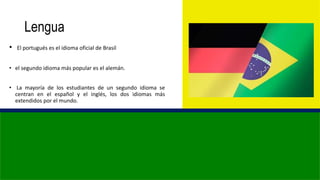 Lengua
• El portugués es el idioma oficial de Brasil
• el segundo idioma más popular es el alemán.
• La mayoría de los estudiantes de un segundo idioma se
centran en el español y el inglés, los dos idiomas más
extendidos por el mundo.
 