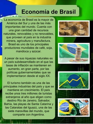 Economía de Brasil
La economía de Brasil es la mayor de
América del Sur y una de las más
importantes del mundo. Cuenta con
una gran cantidad de recursos
naturales, renovables y no renovables,
que proveen al país en la industria
minera, agricultura y manufactura.
Brasil es uno de los principales
productores mundiales de café, soja,
mandioca y azúcar.
A pesar de sus riquezas naturales es
un país subdesarrollado en el que las
tasas de inflación se mantienen en
aumento, en gran parte, por las
políticas gubernamentales que se
implementaron desde el siglo XX.
El turismo también es una de las
principales industrias del país y que se
mantiene en crecimiento. El país
recibe unos tres millones de turistas
extranjeros al año que eligen como
destino Río de Janeiro, Salvador,
Bahía, las playas de Santa Catarina y
las Cataratas del Iguazú, una de las
siete maravillas del mundo, que
comparte con Argentina.
Economía de Brasil
 
