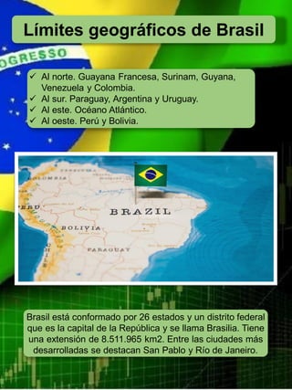 Límites geográficos de Brasil
✓ Al norte. Guayana Francesa, Surinam, Guyana,
Venezuela y Colombia.
✓ Al sur. Paraguay, Argentina y Uruguay.
✓ Al este. Océano Atlántico.
✓ Al oeste. Perú y Bolivia.
Brasil está conformado por 26 estados y un distrito federal
que es la capital de la República y se llama Brasilia. Tiene
una extensión de 8.511.965 km2. Entre las ciudades más
desarrolladas se destacan San Pablo y Río de Janeiro.
 