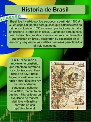 Historia de Brasil
Brasil fue invadido por los europeos a partir del 1500 d.
C., en especial, por los portugueses que establecieron su
primera colonia en 1530 y crearon plantaciones de caña
de azúcar a lo largo de la costa. Cuando los portugueses
descubrieron las grandes reservas de oro y de diamantes
que existían en Brasil, aceleraron su expansión en el
territorio y saquearon los metales preciosos para llevarlos
al viejo continente.
En 1789 se inició el
movimiento brasileño
que intentaba derrotar a
los colonizadores. Pero
recién en 1822 Brasil
logró convertirse en una
nación libre. El último rey
de descendencia
portuguesa gobernó
hasta 1888, momento en
que los militares lograron
expulsarlo de manera
definitiva y Brasil se
convirtió en una
república federal.
 