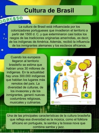 Cultura de Brasil
La cultura de Brasil está influenciada por los
colonizadores portugueses que invadieron el territorio a
partir del 1500 d. C. y que exterminaron casi todos los
rasgos de las tradiciones originarias amerindias, es decir,
de los indígenas de América. Además, recibió la influencia
de los inmigrantes alemanes y los esclavos africanos.
Cuando los europeos
llegaron al territorio
brasileño se estima que
habían unos 30 millones de
indígenas. En la actualidad
hay unos 300.000 indígenas
que habitan los lugares más
remotos del país. La
diversidad de culturas, de
los invasores y de los
inmigrantes, generó nuevas
costumbres religiosas,
musicales y culinarias.
Una de las principales características de la cultura brasileña
que refleja esa diversidad es la música, como el folklore
africano en portugués, la samba y la bossa nova que
combina samba y jazz.
 