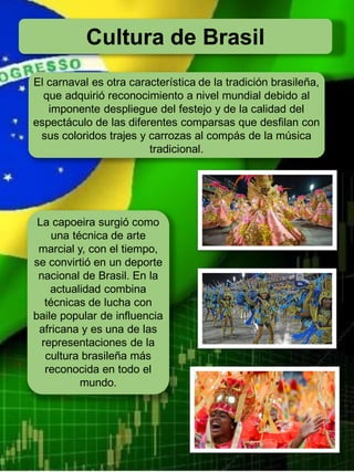Cultura de Brasil
El carnaval es otra característica de la tradición brasileña,
que adquirió reconocimiento a nivel mundial debido al
imponente despliegue del festejo y de la calidad del
espectáculo de las diferentes comparsas que desfilan con
sus coloridos trajes y carrozas al compás de la música
tradicional.
La capoeira surgió como
una técnica de arte
marcial y, con el tiempo,
se convirtió en un deporte
nacional de Brasil. En la
actualidad combina
técnicas de lucha con
baile popular de influencia
africana y es una de las
representaciones de la
cultura brasileña más
reconocida en todo el
mundo.
 