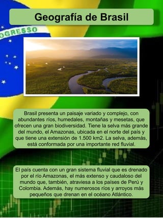 Geografía de Brasil
Brasil presenta un paisaje variado y complejo, con
abundantes ríos, humedales, montañas y mesetas, que
ofrecen una gran biodiversidad. Tiene la selva más grande
del mundo, el Amazonas, ubicada en el norte del país y
que tiene una extensión de 1.500 km2. La selva, además,
está conformada por una importante red fluvial.
El país cuenta con un gran sistema fluvial que es drenado
por el río Amazonas, el más extenso y caudaloso del
mundo que, también, atraviesa a los países de Perú y
Colombia. Además, hay numerosos ríos y arroyos más
pequeños que drenan en el océano Atlántico.
 