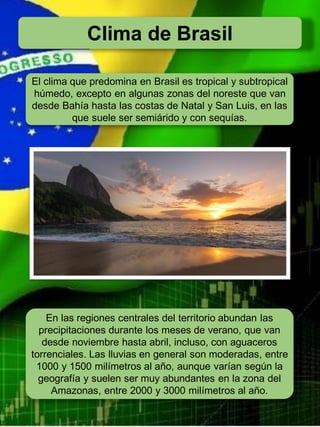 Clima de Brasil
El clima que predomina en Brasil es tropical y subtropical
húmedo, excepto en algunas zonas del noreste que van
desde Bahía hasta las costas de Natal y San Luis, en las
que suele ser semiárido y con sequías.
En las regiones centrales del territorio abundan las
precipitaciones durante los meses de verano, que van
desde noviembre hasta abril, incluso, con aguaceros
torrenciales. Las lluvias en general son moderadas, entre
1000 y 1500 milímetros al año, aunque varían según la
geografía y suelen ser muy abundantes en la zona del
Amazonas, entre 2000 y 3000 milímetros al año.
 