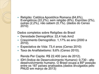  Religião: Católica Apostólica Romana (64,6%),
Evangélicos (22,2%); sem religião (8%), Espíritas (2%),
outras (2,2%), não sabem (0,1%). (dados do Censo
2010)
Dados completos sobre Religiões do Brasil
 Densidade Demográfica: 22,4 hab./km2
 Crescimento Demográfico: 1,17% ao ano (2000 a
2010).
 Expectativa de Vida: 73,4 anos (Censo 2010)
 Taxa de Analfabetismo: 9,6% (Censo 2010).
Renda Per Capita: R$ 22.400 (ano de 2012).
 IDH (Índice de Desenvolvimento Humano): 0,730 - alto
desenvolvimento humano. O Brasil ocupa a 85º posição
entre os 187 países analisados.(dados divulgados pelo
PNUD em março de 2013)
 
