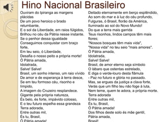 Hino Nacional Brasileiro
Ouviram do Ipiranga as margens
plácidas
De um povo heroico o brado
retumbante,
E o sol da Liberdade, em raios fúlgidos,
Brilhou no céu da Pátria nesse instante.
Se o penhor dessa igualdade
Conseguimos conquistar com braço
forte,
Em teu seio, ó Liberdade,
Desafia o nosso peito a própria morte!
Ó Pátria amada,
Idolatrada,
Salve! Salve!
Brasil, um sonho intenso, um raio vívido
De amor e de esperança à terra desce,
Se em teu formoso céu, risonho e
límpido,
A imagem do Cruzeiro resplandece.
Gigante pela própria natureza,
És belo, és forte, impávido colosso,
E o teu futuro espelha essa grandeza
Terra adorada,
Entre outras mil,
És tu, Brasil,
Deitado eternamente em berço esplêndido,
Ao som do mar e à luz do céu profundo,
Fulguras, ó Brasil, florão da América,
Iluminado ao sol do Novo Mundo!
Do que a terra mais garrida
Teus risonhos, lindos campos têm mais
flores;
"Nossos bosques têm mais vida",
"Nossa vida" no teu seio "mais amores".
Ó Pátria amada,
Idolatrada,
Salve! Salve!
Brasil, de amor eterno seja símbolo
O lábaro que ostentas estrelado,
E diga o verde-louro desta flâmula
- Paz no futuro e glória no passado.
Mas, se ergues da justiça a clava forte,
Verás que um filho teu não foge à luta,
Nem teme, quem te adora, a própria morte.
Terra adorada
Entre outras mil,
És tu, Brasil,
Ó Pátria amada!
Dos filhos deste solo és mãe gentil,
Pátria amada,
 