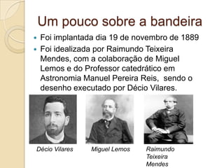 Um pouco sobre a bandeira
 Foi implantada dia 19 de novembro de 1889
 Foi idealizada por Raimundo Teixeira
Mendes, com a colaboração de Miguel
Lemos e do Professor catedrático em
Astronomia Manuel Pereira Reis, sendo o
desenho executado por Décio Vilares.
Décio Vilares Miguel Lemos Raimundo
Teixeira
Mendes
 