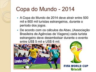 Copa do Mundo - 2014
 A Copa do Mundo de 2014 deve atrair entre 500
mil e 600 mil turistas estrangeiros, durante o
período dos jogos.
 De acordo com os cálculos da Abav, (Associação
Brasileira de Agências de Viagens) cada turista
estrangeiro deve desembolsar durante o evento
entre US$ 5 mil e US$ 6 mil.
 