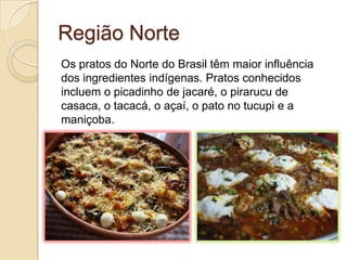 Região Norte
Os pratos do Norte do Brasil têm maior influência
dos ingredientes indígenas. Pratos conhecidos
incluem o picadinho de jacaré, o pirarucu de
casaca, o tacacá, o açaí, o pato no tucupi e a
maniçoba.
 