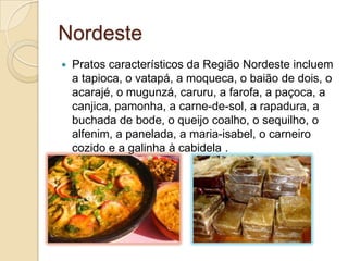 Nordeste
 Pratos característicos da Região Nordeste incluem
a tapioca, o vatapá, a moqueca, o baião de dois, o
acarajé, o mugunzá, caruru, a farofa, a paçoca, a
canjica, pamonha, a carne-de-sol, a rapadura, a
buchada de bode, o queijo coalho, o sequilho, o
alfenim, a panelada, a maria-isabel, o carneiro
cozido e a galinha à cabidela .
 