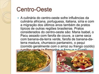 Centro-Oeste
 A culinária do centro-oeste sofre influências da
culinária africana, portuguesa, italiana, síria e com
a migração dos últimos anos também de pratos
típicos de outras regiões brasileiras. Pratos
considerados do centro-oeste são: Maria Isabel, o
Pacu assado com farofa de couve, a carne seca
com banana-da-terra verde, farofa de banana-da-
terra madura, churrasco pantaneiro, o pequi
(comido geralmente com o arroz ou frango cozido)
o milho verde (a Pamonha, o Angu e o Cural).
 