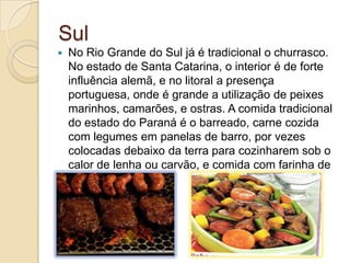 Sul
 No Rio Grande do Sul já é tradicional o churrasco.
No estado de Santa Catarina, o interior é de forte
influência alemã, e no litoral a presença
portuguesa, onde é grande a utilização de peixes
marinhos, camarões, e ostras. A comida tradicional
do estado do Paraná é o barreado, carne cozida
com legumes em panelas de barro, por vezes
colocadas debaixo da terra para cozinharem sob o
calor de lenha ou carvão, e comida com farinha de
mandioca.
 